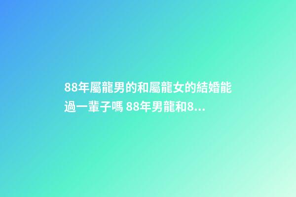 88年屬龍男的和屬龍女的結婚能過一輩子嗎 88年男龍和88年女龍，生肖龍女88年生肖龍88男